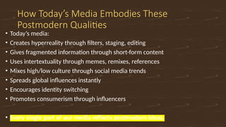How Today’s Media Embodies These
Postmodern Qualities
• Today’s media:
• Creates hyperreality through filters, staging, editing
• Gives fragmented information through short-form content
• Uses intertextuality through memes, remixes, references
• Mixes high/low culture through social media trends
• Spreads global influences instantly
• Encourages identity switching
• Promotes consumerism through influencers
• Every single part of our media reflects postmodern ideas.
 