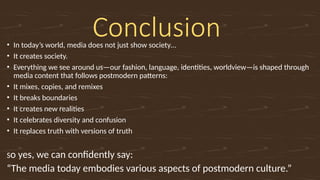 Conclusion
• In today’s world, media does not just show society…
• It creates society.
• Everything we see around us—our fashion, language, identities, worldview—is shaped through
media content that follows postmodern patterns:
• It mixes, copies, and remixes
• It breaks boundaries
• It creates new realities
• It celebrates diversity and confusion
• It replaces truth with versions of truth
So yes, we can confidently say:
“The media today embodies various aspects of postmodern culture.”
 