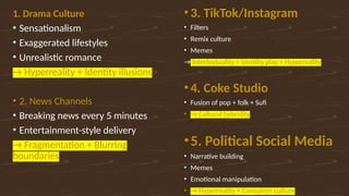 1. Drama Culture
• Sensationalism
• Exaggerated lifestyles
• Unrealistic romance
→ Hyperreality + Identity illusions
• 2. News Channels
• Breaking news every 5 minutes
• Entertainment-style delivery
→ Fragmentation + Blurring
boundaries
• 3. TikTok/Instagram
• Filters
• Remix culture
• Memes
→ Intertextuality + Identity play + Hyperreality
• 4. Coke Studio
• Fusion of pop + folk + Sufi
• → Cultural hybridity
•5. Political Social Media
• Narrative building
• Memes
• Emotional manipulation
• → Hyperreality + Consumer culture
 