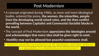 Post Modernism
• A concept originated during 1960s, as more and more ideological
bodies entered the arena, the women, the minorities, people
from the developing world raised voice, and the then conflict
prevailing between Capitalist and Communist/Socialist blocks in
the world.
• The concept of Post Modernism appreciates the ideologies around
and acknowledges that every idea shall be given right to exist.
• Hostility may not be allowed but peaceful coexistence shall.
A tolerant, peaceful co-existence of all ideologies and their followers
is a possibility in a multicultural environment.
 