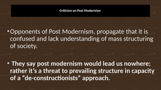 Criticism on Post Modernism
•Opponents of Post Modernism, propagate that it is
confused and lack understanding of mass structuring
of society.
• They say post modernism would lead us nowhere;
rather it’s a threat to prevailing structure in capacity
of a “de-constructionists” approach.
 