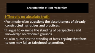Characteristics of Post Modernism
1-There is no absolute truth
•Post modernism questions the absoluteness of already
constructed narratives and practices.
•It argue to examine the standing of perspectives and
knowledge on rationale grounds.
•It also questions the standing of facts arguing that facts
to one may fall as falsehood to another.
 