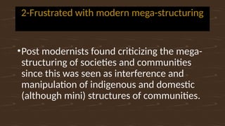 2-Frustrated with modern mega-structuring
•Post modernists found criticizing the mega-
structuring of societies and communities
since this was seen as interference and
manipulation of indigenous and domestic
(although mini) structures of communities.
 