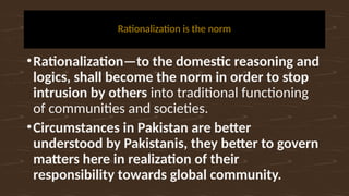 Rationalization is the norm
•Rationalization—to the domestic reasoning and
logics, shall become the norm in order to stop
intrusion by others into traditional functioning
of communities and societies.
•Circumstances in Pakistan are better
understood by Pakistanis, they better to govern
matters here in realization of their
responsibility towards global community.
 
