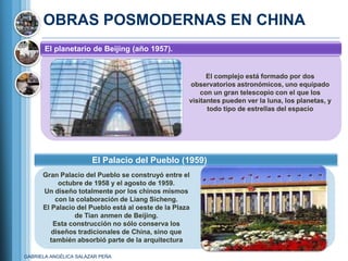 OBRAS POSMODERNAS EN CHINA
       El planetario de Beijing (año 1957).


                                                          El complejo está formado por dos
                                                    observatorios astronómicos, uno equipado
                                                        con un gran telescopio con el que los
                                                    visitantes pueden ver la luna, los planetas, y
                                                          todo tipo de estrellas del espacio




                       El Palacio del Pueblo (1959)
      Gran Palacio del Pueblo se construyó entre el
           octubre de 1958 y el agosto de 1959.
      Un diseño totalmente por los chinos mismos
          con la colaboración de Liang Sicheng.
      El Palacio del Pueblo está al oeste de la Plaza
                de Tian anmen de Beijing.
         Esta construcción no sólo conserva los
         diseños tradicionales de China, sino que
        también absorbió parte de la arquitectura

GABRIELA ANGÉLICA SALAZAR PEÑA
 