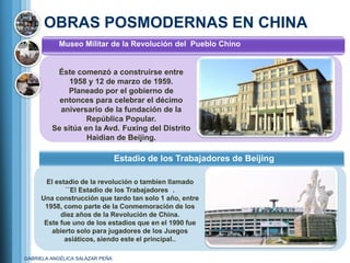 OBRAS POSMODERNAS EN CHINA
           Museo Militar de la Revolución del Pueblo Chino


          Éste comenzó a construirse entre
              1958 y 12 de marzo de 1959.
             Planeado por el gobierno de
           entonces para celebrar el décimo
           aniversario de la fundación de la
                   República Popular.
         Se sitúa en la Avd. Fuxing del Distrito
                   Haidian de Beijing.

                                 Estadio de los Trabajadores de Beijing

       El estadio de la revolución o tambien llamado
             ``El Estadio de los Trabajadores .
     Una construcción que tardo tan solo 1 año, entre
      1958, como parte de la Conmemoración de los
            diez años de la Revolución de China.
      Este fue uno de los estadios que en el 1990 fue
        abierto solo para jugadores de los Juegos
             asiáticos, siendo este el principal..

GABRIELA ANGÉLICA SALAZAR PEÑA
 