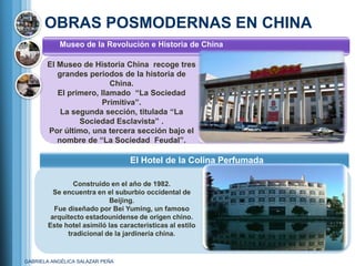 OBRAS POSMODERNAS EN CHINA
           Museo de la Revolución e Historia de China

       El Museo de Historia China recoge tres
          grandes periodos de la historia de
                         China.
          El primero, llamado ―La Sociedad
                      Primitiva‖.
           La segunda sección, titulada ―La
                Sociedad Esclavista‖ .
       Por último, una tercera sección bajo el
          nombre de ―La Sociedad Feudal‖.

                                 El Hotel de la Colina Perfumada

               Construido en el año de 1982.
         Se encuentra en el suburbio occidental de
                           Beijing.
         Fue diseñado por Bei Yuming, un famoso
        arquitecto estadounidense de origen chino.
       Este hotel asimiló las características al estilo
             tradicional de la jardinería china.


GABRIELA ANGÉLICA SALAZAR PEÑA
 