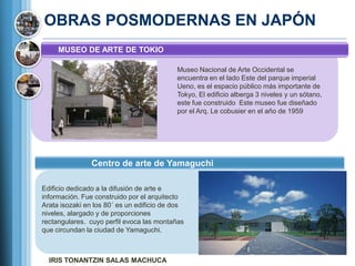OBRAS POSMODERNAS EN JAPÓN
     MUSEO DE ARTE DE TOKIO

                                           Museo Nacional de Arte Occidental se
                                           encuentra en el lado Este del parque imperial
                                           Ueno, es el espacio público más importante de
                                           Tokyo, El edificio alberga 3 niveles y un sótano,
                                           este fue construido Este museo fue diseñado
                                           por el Arq. Le cobusier en el año de 1959




                Centro de arte de Yamaguchi

Edificio dedicado a la difusión de arte e
información. Fue construido por el arquitecto
Arata isozaki en los 80´ es un edificio de dos
niveles, alargado y de proporciones
rectangulares. cuyo perfil evoca las montañas
que circundan la ciudad de Yamaguchi.



  IRIS TONANTZIN SALAS MACHUCA
 