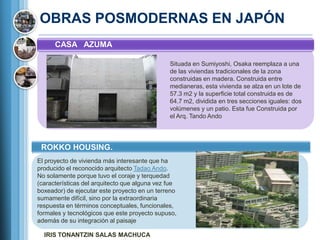OBRAS POSMODERNAS EN JAPÓN
      CASA AZUMA

                                               Situada en Sumiyoshi, Osaka reemplaza a una
                                               de las viviendas tradicionales de la zona
                                               construidas en madera. Construida entre
                                               medianeras, esta vivienda se alza en un lote de
                                               57.3 m2 y la superficie total construida es de
                                               64.7 m2, dividida en tres secciones iguales: dos
                                               volúmenes y un patio. Esta fue Construida por
                                               el Arq. Tando Ando




 ROKKO HOUSING.
El proyecto de vivienda más interesante que ha
producido el reconocido arquitecto Tadao Ando.
No solamente porque tuvo el coraje y terquedad
(características del arquitecto que alguna vez fue
boxeador) de ejecutar este proyecto en un terreno
sumamente difícil, sino por la extraordinaria
respuesta en términos conceptuales, funcionales,
formales y tecnológicos que este proyecto supuso,
además de su integración al paisaje

  IRIS TONANTZIN SALAS MACHUCA
 