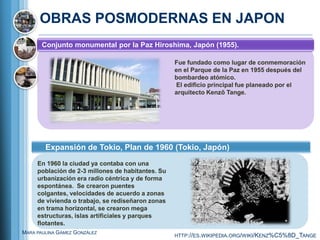 OBRAS POSMODERNAS EN JAPON
       Conjunto monumental por la Paz Hiroshima, Japón (1955).

                                                   Fue fundado como lugar de conmemoración
                                                   en el Parque de la Paz en 1955 después del
                                                   bombardeo atómico.
                                                   El edificio principal fue planeado por el
                                                   arquitecto Kenzō Tange.




        Expansión de Tokio, Plan de 1960 (Tokio, Japón)
     En 1960 la ciudad ya contaba con una
     población de 2-3 millones de habitantes. Su
     urbanización era radio céntrica y de forma
     espontánea. Se crearon puentes
     colgantes, velocidades de acuerdo a zonas
     de vivienda o trabajo, se rediseñaron zonas
     en trama horizontal, se crearon mega
     estructuras, islas artificiales y parques
     flotantes.
MARA PAULINA GÁMEZ GONZÁLEZ
                                                   HTTP://ES.WIKIPEDIA.ORG/WIKI/KENZ%C5%8D_TANGE
 
