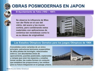 OBRAS POSMODERNAS EN JAPON
           El Ayuntamiento de Tokio (1952 – 1957)


           Se observa la influencia de Mies
           van der Rohe en el uso del
           vidrio, del acero y los muros
           cortina, pero combinando estos
           materiales con aplicaciones de
           cerámica tan novedosas como lo
           es su deseo de originalidad.


         Los Estadios Olímpicos Gemelos para los juegos Olímpicos de 1964
    Concebidos como variantes de un único
    principio: estructuras laminares suspendidas
    de altos pilotes de hormigón, relacionados
    entre sí, con abundantes áreas de
    aparcamiento, puentes peatonales, explanadas
    y rampas que unen los espacios, y amplias
    zonas verdes, las cuales forman un conjunto
    que establece las proporciones y los medios
    para su futura integración en el paisaje urbano.

MARA PAULINA GÁMEZ GONZÁLEZ
 