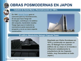 OBRAS POSMODERNAS EN JAPON
           Catedral de Santa María ( Reconstrucción en 1961).

        En 1961, Kenzō Tange ganó el
        concurso para su reconstrucción,
        El uso que hace Tange del
        hormigón, contribuye a la estética
        del conjunto, haciéndolo resaltar.
        Tange logra que el material se
        convierta en parte esencial del
        proyecto y no en un mero soporte
        constructivo.

                   El edificio Metabolista Nakagin Capsule Tower.

                                                   Diseñado por Kisho Kurokawa en
                                                   1970 y construido en apenas un
                                                   año. El Nakagin fue el primer
                                                   edificio de su clase en el mundo e
                                                   influenció notablemente la
                                                   arquitectura de los Capsule-
                                                   hotels, muy frecuentes en todo
                                                   Japón.|
MARA PAULINA GÁMEZ GONZÁLEZ
 