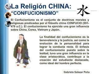 La Religión CHINA:
―CONFUCIONISMO‖
El Confucionismo es el conjunto de doctrinas morales y
religiosas predicadas por el filósofo chino CONFUCIO (551-
479 a.C.). El confucionismo ha ejercido una gran influencia
sobre China, Corea, Vietnam y Japón.

                     La finalidad del confucionismo es la
                     benevolencia y la justicia, así como la
                     evolución de la personalidad para
                     lograr la conducta recta. El énfasis
                     del confucionismo puesto sobre la
                     lealtad, tuvo una gran influencia en la
                     clase aristocrática, contribuyo a la
                     creación del estudiante destacado,
                     como ideal del hombre perfecto.


                                        Gabriela Salazar Peña
 