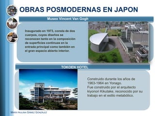 OBRAS POSMODERNAS EN JAPON
                              Museo Vincent Van Gogh.


          Inaugurado en 1973, consta de dos
          cuerpos, cuyos diseños se
          reconocen tanto en la composición
          de superficies continuas en la
          entrada principal como también en
          el gran espacio abierto interior.




                                     TOKOEN HOTEL


                                                   Construido durante los años de
                                                   1963-1964 en Yonago.
                                                   Fue construido por el arquitecto
                                                   kiyonori Kikutake, reconocido por su
                                                   trabajo en el estilo metabólico.



MARA PAULINA GÁMEZ GONZÁLEZ
 