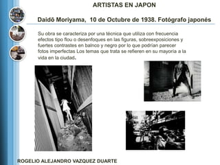 ARTISTAS EN JAPON

      Daidō Moriyama, 10 de Octubre de 1938. Fotógrafo japonés

      Su obra se caracteriza por una técnica que utiliza con frecuencia
      efectos tipo flou o desenfoques en las figuras, sobreexposiciones y
      fuertes contrastes en balnco y negro por lo que podrían parecer
      fotos imperfectas Los temas que trata se refieren en su mayoría a la
      vida en la ciudad.




ROGELIO ALEJANDRO VAZQUEZ DUARTE
 
