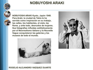 NOBUYOSHI ARAKI


  NOBUYOSHI ARAKI Kyoto, Japón 1940.
  Para Araki, la ciudad de Tokio le ha
  servido como inspiración en su trabajo,
  las calles, los habitantes, el cielo, las
  flores, y ante todo, desnudos de mujeres.
  Sus fotografías influídas estilísticamente
  por el Neorrealismo italiano y la Nouvelle
  Vague conquistaron las galerías y los
  museos de todo el mundo.




ROGELIO ALEJANDRO VAZQUEZ DUARTE
 