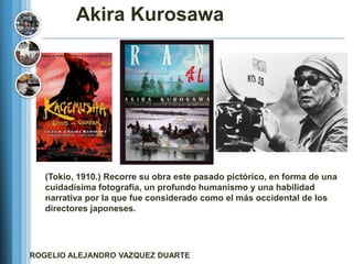 Akira Kurosawa




   (Tokio, 1910.) Recorre su obra este pasado pictórico, en forma de una
   cuidadísima fotografía, un profundo humanismo y una habilidad
   narrativa por la que fue considerado como el más occidental de los
   directores japoneses.




ROGELIO ALEJANDRO VAZQUEZ DUARTE
 