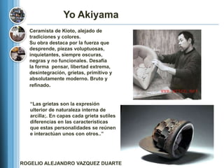 Yo Akiyama
  Ceramista de Kioto, alejado de
  tradiciones y colores.
  Su obra destaca por la fuerza que
  desprende, piezas voluptuosas,
  inquietantes, siempre oscuras,
  negras y no funcionales. Desafía
  la forma pensar, libertad extrema,
  desintegración, grietas, primitivo y
  absolutamente moderno. Bruto y
  refinado.


   ―Las grietas son la expresión
   ulterior de naturaleza interna de
   arcilla;. En capas cada grieta sutiles
   diferencias en las características
   que estas personalidades se reúnen
   e interactúan unos con otros..‖




ROGELIO ALEJANDRO VAZQUEZ DUARTE
 