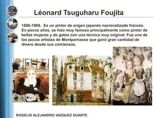 Léonard Tsuguharu Foujita
  1886-1968. Es un pintor de origen japonés nacionalizado francés.
  En pocos años, se hizo muy famoso principalmente como pintor de
  bellas mujeres y de gatos con una técnica muy original. Fue uno de
  los pocos artistas de Montparnasse que ganó gran cantidad de
  dinero desde sus comienzos.




ROGELIO ALEJANDRO VAZQUEZ DUARTE
 