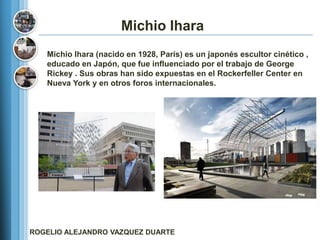 Michio Ihara
   Michio Ihara (nacido en 1928, París) es un japonés escultor cinético ,
   educado en Japón, que fue influenciado por el trabajo de George
   Rickey . Sus obras han sido expuestas en el Rockerfeller Center en
   Nueva York y en otros foros internacionales.




ROGELIO ALEJANDRO VAZQUEZ DUARTE
 