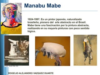 Manabu Mabe

             1924-1997. Es un pintor japonés, naturalizado
             brasileño, pionero del arte abstracto en el Brasil.
             Mabe tiene una fascinación por la pintura abstracta,
             realizando en su mayoría pinturas con poco sentido
             lógico.




ROGELIO ALEJANDRO VAZQUEZ DUARTE
 