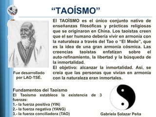 ―TAOÍSMO‖
                   El TAOÍSMO es el único conjunto nativo de
                   enseñanzas filosóficas y prácticas religiosas
                   que se originaron en China. Los taoístas creen
                   que el ser humano debería vivir en armonía con
                   la naturaleza a través del Tao o ―El Modo‖, que
                   es la idea de una gran armonía cósmica. Las
                   creencias    taoístas    enfatizan    sobre   el
                   auto‐refinamiento, la libertad y la búsqueda de
                   la inmortalidad.
                   El objetivo: alcanzar la inmortalidad. Así, se
Fue desarrollado   creía que las personas que vivían en armonía
 por LAO‐TSÉ.      con la naturaleza eran inmortales.

Fundamentos del Taoísmo
El Taoísmo establece la existencia de 3
fuerzas:
1.- la fuerza positiva (YIN)
2.- la fuerza negativa (YANG)
3.- la fuerza conciliadora (TAO)      Gabriela Salazar Peña
 
