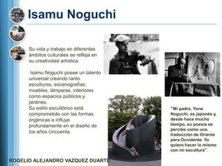 Isamu Noguchi

      Su vida y trabajo en diferentes
      ámbitos culturales se refleja en
      su creatividad artística.

       Isamu Noguchi posee un talento
      universal creando tanto
      esculturas, escenografías,
      muebles, lámparas, interiores
      como espacios públicos y
      jardines.
      Su estilo escultórico está         ―Mi padre, Yone
      comprometido con las formas        Noguchi, es japonés y,
      orgánicas e influye                desde hace mucho
      profundamente en el diseño de      tiempo, su poesía se
                                         percibe como una
      los años cincuenta.
                                         traducción de Oriente
                                         para Occidente. Yo
                                         quiero hacer lo mismo
                                         con mi escultura‖.

ROGELIO ALEJANDRO VAZQUEZ DUARTE
 