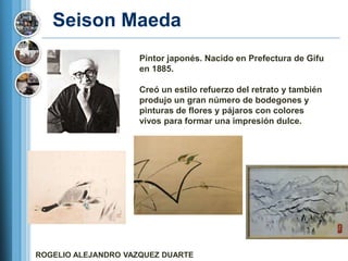 Seison Maeda
                     Pintor japonés. Nacido en Prefectura de Gifu
                     en 1885.

                     Creó un estilo refuerzo del retrato y también
                     produjo un gran número de bodegones y
                     pinturas de flores y pájaros con colores
                     vivos para formar una impresión dulce.




ROGELIO ALEJANDRO VAZQUEZ DUARTE
 