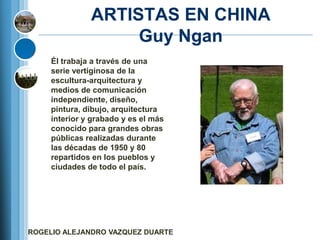 ARTISTAS EN CHINA
                    Guy Ngan
     Él trabaja a través de una
     serie vertiginosa de la
     escultura-arquitectura y
     medios de comunicación
     independiente, diseño,
     pintura, dibujo, arquitectura
     interior y grabado y es el más
     conocido para grandes obras
     públicas realizadas durante
     las décadas de 1950 y 80
     repartidos en los pueblos y
     ciudades de todo el país.




ROGELIO ALEJANDRO VAZQUEZ DUARTE
 