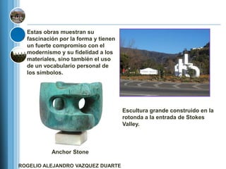 Estas obras muestran su
  fascinación por la forma y tienen
  un fuerte compromiso con el
  modernismo y su fidelidad a los
  materiales, sino también el uso
  de un vocabulario personal de
  los símbolos.




                                      Escultura grande construido en la
                                      rotonda a la entrada de Stokes
                                      Valley.



           Anchor Stone

ROGELIO ALEJANDRO VAZQUEZ DUARTE
 
