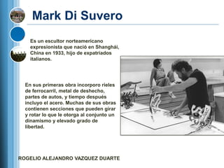 Mark Di Suvero
    Es un escultor norteamericano
    expresionista que nació en Shanghái,
    China en 1933, hijo de expatriados
    italianos.




  En sus primeras obra incorporo rieles
  de ferrocarril, metal de deshecho,
  partes de autos, y tiempo después
  incluyo el acero. Muchas de sus obras
  contienen secciones que pueden girar
  y rotar lo que le otorga al conjunto un
  dinamismo y elevado grado de
  libertad.




ROGELIO ALEJANDRO VAZQUEZ DUARTE
 