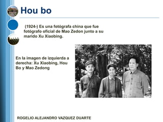 Hou bo
     (1924-) Es una fotógrafa china que fue
    fotógrafo oficial de Mao Zedon junto a su
    marido Xu Xiaobing.




En la imagen de izquierda a
derecha: Xu Xiaobing, Hou
Bo y Mao Zedong




ROGELIO ALEJANDRO VAZQUEZ DUARTE
 