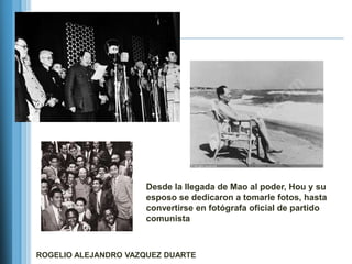 Desde la llegada de Mao al poder, Hou y su
                      esposo se dedicaron a tomarle fotos, hasta
                      convertirse en fotógrafa oficial de partido
                      comunista



ROGELIO ALEJANDRO VAZQUEZ DUARTE
 