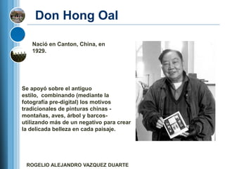 Don Hong Oal

   Nació en Canton, China, en
   1929.




Se apoyó sobre el antiguo
estilo, combinando (mediante la
fotografía pre-digital) los motivos
tradicionales de pinturas chinas -
montañas, aves, árbol y barcos-
utilizando más de un negativo para crear
la delicada belleza en cada paisaje.




 ROGELIO ALEJANDRO VAZQUEZ DUARTE
 