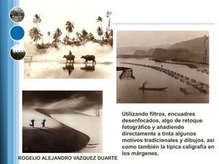 Utilizando filtros, encuadres
                                   desenfocados, algo de retoque
                                   fotográfico y añadiendo
                                   directamente a tinta algunos
                                   motivos tradicionales y dibujos, así
                                   como también la típica caligrafía en
                                   los márgenes.
ROGELIO ALEJANDRO VAZQUEZ DUARTE
 