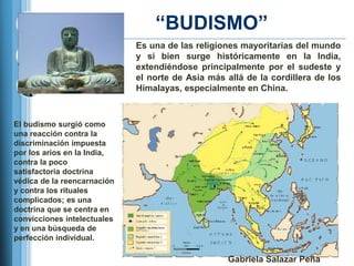 ―BUDISMO‖
                             Es una de las religiones mayoritarias del mundo
                             y si bien surge históricamente en la India,
                             extendiéndose principalmente por el sudeste y
                             el norte de Asia más allá de la cordillera de los
                             Himalayas, especialmente en China.



El budismo surgió como
una reacción contra la
discriminación impuesta
por los arios en la India,
contra la poco
satisfactoria doctrina
védica de la reencarnación
y contra los rituales
complicados; es una
doctrina que se centra en
convicciones intelectuales
y en una búsqueda de
perfección individual.

                                                  Gabriela Salazar Peña
 
