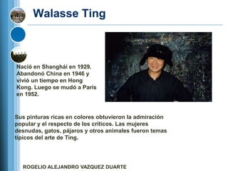 Walasse Ting



Nació en Shanghái en 1929.
Abandonó China en 1946 y
vivió un tiempo en Hong
Kong. Luego se mudó a París
en 1952.



Sus pinturas ricas en colores obtuvieron la admiración
popular y el respecto de los críticos. Las mujeres
desnudas, gatos, pájaros y otros animales fueron temas
típicos del arte de Ting.




  ROGELIO ALEJANDRO VAZQUEZ DUARTE
 