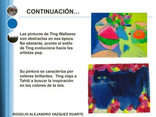 CONTINUACIÓN…


   Las pinturas de Ting Wallasse
   son abstractas en esa época.
   No obstante, pronto el estilo
   de Ting evoluciona hacia los
   artistas pop.



   Su pintura se caracteriza por
   colores brillantes. Ting viaja a
   Tahiti a buscar la inspiración
   en los colores de la isla.




ROGELIO ALEJANDRO VAZQUEZ DUARTE
 