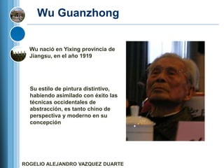 Wu Guanzhong


  Wu nació en Yixing provincia de
  Jiangsu, en el año 1919




  Su estilo de pintura distintivo,
  habiendo asimilado con éxito las
  técnicas occidentales de
  abstracción, es tanto chino de
  perspectiva y moderno en su
  concepción




ROGELIO ALEJANDRO VAZQUEZ DUARTE
 
