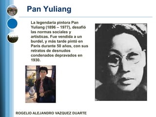 Pan Yuliang
      La legendaria pintora Pan
      Yuliang (1896 – 1977), desafió
      las normas sociales y
      artísticas. Fue vendida a un
      burdel, y más tarde pintó en
      París durante 50 años, con sus
      retratos de desnudos
      condenados depravados en
      1930.




ROGELIO ALEJANDRO VAZQUEZ DUARTE
 