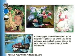 Pan Yuliang es considerada como una de
                        las grandes pintoras de China, una de las
                        primeras que usó las líneas de pintura de
                        tinta china en composiciones al estilo
                        Occidental.




ROGELIO ALEJANDRO VAZQUEZ DUARTE
 