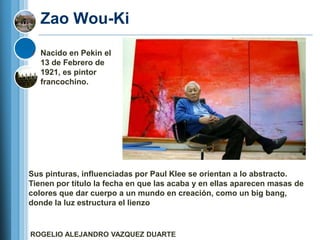 Zao Wou-Ki
   Nacido en Pekin el
   13 de Febrero de
   1921, es pintor
   francochino.




Sus pinturas, influenciadas por Paul Klee se orientan a lo abstracto.
Tienen por título la fecha en que las acaba y en ellas aparecen masas de
colores que dar cuerpo a un mundo en creación, como un big bang,
donde la luz estructura el lienzo


ROGELIO ALEJANDRO VAZQUEZ DUARTE
 