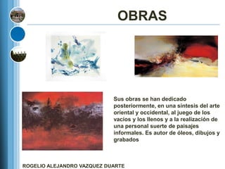 OBRAS




                            Sus obras se han dedicado
                            posteriormente, en una síntesis del arte
                            oriental y occidental, al juego de los
                            vacíos y los llenos y a la realización de
                            una personal suerte de paisajes
                            informales. Es autor de óleos, dibujos y
                            grabados



ROGELIO ALEJANDRO VAZQUEZ DUARTE
 