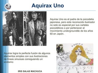 Aquirax Uno

                                          Aquirax Uno es el padre de la psicodelia
                                          japonesa, pero este reconocido ilustrador
                                          no solo es especial por sus carteles
                                          psicodélicos o por pertenecer al
                                          movimiento undergroundde de los años
                                          60 en Japón.




Aquirax logra la perfecta fusión de algunos
elementos simples con sus ilustraciones
de líneas sinuosas consiguiendo un
erotismo


             IRIS SALAS MACHUCA
 