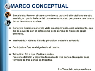 MARCO CONCEPTUAL
 Brutalismo: Pero en el caso soviético se practicó el brutalismo en otro
   sentido, no por la belleza del concreto visto, sino porque era una buena
   forma de abaratar costos.

 Concreto Bruto: el concreto visto era deprimente, casi intimidante, que
   iba de acuerdo con el ostracismo de la cortina de hierro de aquél
   entonces.

 Inadvertido.- Que no ha sido percibido, notado o advertido


 Centrípeto.- Que se dirige hacia el centro.


 Tripartita: Tri = tres Partita = partes
   Proviene del latín y significa formado de tres partes. Cualquier cosa
   formada de tres partes es tripartita.


                                            Iris Tonantzin salas machuca
 