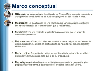 Marco conceptual
 Utópicas: La palabra utopía fue utilizada por Tomas Moro haciendo referencia a
  un lugar maravilloso pero solo se queda en proyecto sin ser llevado a cabo.


 Masificada: La masificación es una problemática contemporánea, que hunde
  sus raíces genéticas en la contestación que la modernidad.


 Metabolista: Es una corriente arquitectónica conformada por un grupo de
  arquitectos japoneses.


 Módulos: Se conoce como módulo a una estructura o bloque de piezas que, en
  una construcción, se ubican en cantidad a fin de hacerla más sencilla, regular y
  económica.


 Muro cortina: Es un término utilizado para describir la fachada de un edificio
  que no lleva ninguna carga más que la de su propio peso.


 Morfológicas: La Morfología es la disciplina que estudia la generación y las
  propiedades de la forma. Se aplica en casi todas las ramas del Diseño.
 