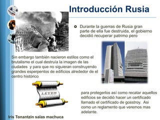 Introducción Rusia
                                    Durante la guerras de Rusia gran
                                      parte de ella fue destruida, el gobierno
                                      decidió recuperar patrimo pero




 Sin embargo también nacieron estilos como el
 brutalismo el cual destruía la imagen de las
 ciudades y para que no siguieran construyendo
 grandes esperpentos de edificios alrededor de el
 centro histórico



                                       para protegerlos así como recatar aquellos
                                       edificios se decidió hacer un certificado
                                       llamado el certificado de gosstroy. Asi
                                       como un reglamento que veremos mas
                                       adelante.
Iris Tonantzin salas machuca
 