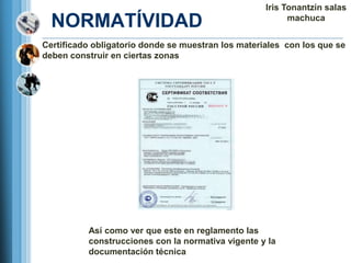 Iris Tonantzin salas
  NORMATÍVIDAD                                            machuca


Certificado obligatorio donde se muestran los materiales con los que se
deben construir en ciertas zonas




          Así como ver que este en reglamento las
          construcciones con la normativa vigente y la
          documentación técnica
 