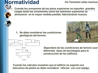 Normatividad                                  Iris Tonantzin salas machuca

  1. Cuando los armazones de los pisos superiores no soporten grandes
    cargas tanto los ornamentos como los extremos superiores se
    alivianaran en la mayor medida posible, fabricándose huecos.




      1. Se debe considerar las condiciones
         geológicas del terreno.




                            Dependerá de las condiciones de terreno usar
                            diferentes tipos de tecnologías para la
                            construcción de los edificios



   Cuando los cálculos muestren que el edificio no soporta una
   estructura de piedra se debe considerar reforzar con una espiga.
 