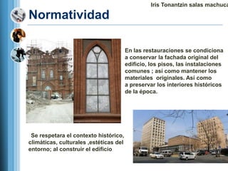 Iris Tonantzin salas machuca

Normatividad

                                 1. En las restauraciones se condiciona
                                    a conservar la fachada original del
                                    edificio, los pisos, las instalaciones
                                    comunes ; así como mantener los
                                    materiales originales. Así como
                                    a preservar los interiores históricos
                                    de la época.




 Se respetara el contexto histórico,
climáticas, culturales ,estéticas del
entorno; al construir el edificio
 